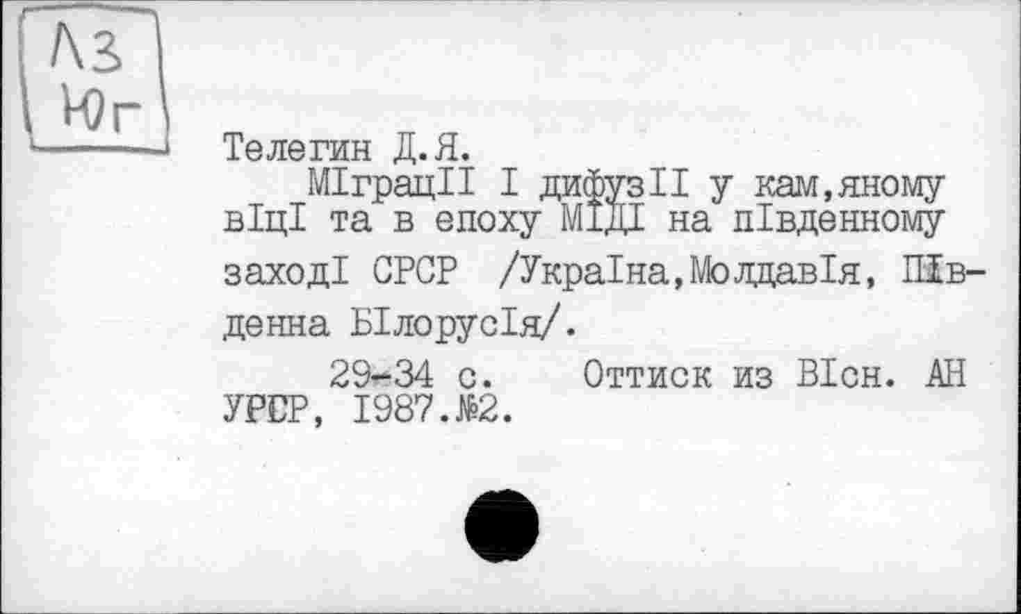 ﻿Телегин Д.Я.
Міграції І дифузії у кам.яному віці та в епоху МІДІ на південному заході CPGP /Україна,Молдавія, ПІв денна Білорусія/.
29-34 с. Оттиск из ВІсн. АН УРСР, 1987.№2.